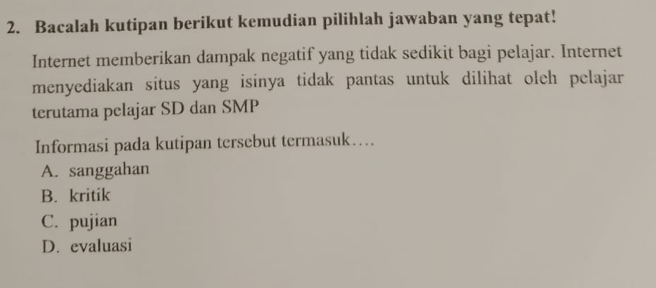 Bacalah kutipan berikut kemudian pilihlah jawaban yang tepat!
Internet memberikan dampak negatif yang tidak sedikit bagi pelajar. Internet
menyediakan situs yang isinya tidak pantas untuk dilihat oleh pelajar
terutama pelajar SD dan SMP
Informasi pada kutipan tersebut termasuk…
A. sanggahan
B. kritik
C. pujian
D. evaluasi