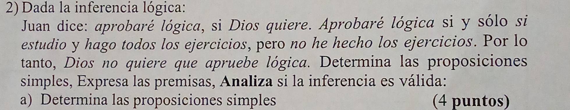 Dada la inferencia lógica: 
Juan dice: aprobaré lógica, si Dios quiere. Aprobaré lógica si y sólo si 
estudio y hago todos los ejercicios, pero no he hecho los ejercicios. Por lo 
tanto, Dios no quiere que apruebe lógica. Determina las proposiciones 
simples, Expresa las premisas, Analiza si la inferencia es válida: 
a) Determina las proposiciones simples (4 puntos)