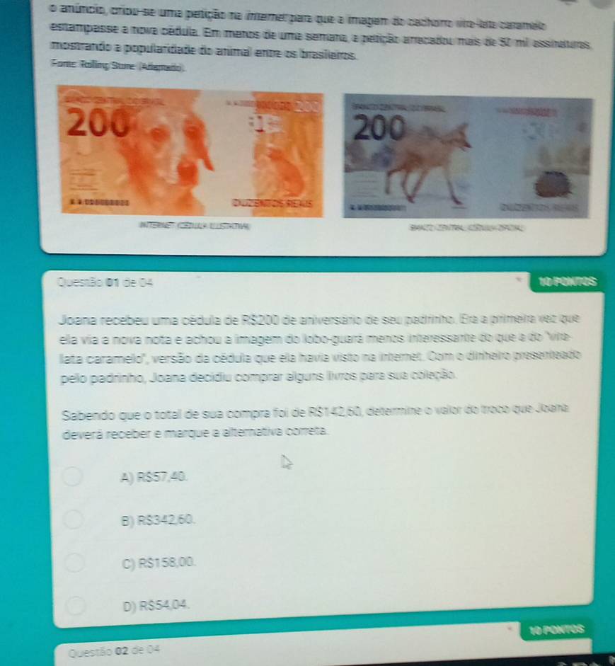 anúncio, criou-se uma petição na intemer para que a imagem do cadhoro vire-leta caramelo
estampasse a nova cédula. Em meros de uma semara, a petição arecadou mais de 50 ml assinatrs
mostrando a populardade do animal ente os brasieros.
Fome Roling Sure (Araptado

Questão 01 de 04 10 PONTOS
Joana recebeu uma cédula de R$200 de aniversário de seu padrinho. Era a pirimeira vez que
ela via a nova nota e achou a imagem do lobo-guará menos interessante do que a do 'via
lata caramelo", versão da cédula que ela havia visto na internet. Com o dinheiro presenteado
pelo padrinho, Joana decidiu comprar alguns livros para sua coleção.
Sabendo que o total de sua compra foi de R$142,60, determine o vaior do Iroco que Joana
deverá receber e marque a alternativa correta.
A) R$57,40.
B) R$342,60.
C) R$158,00.
D) R$54,04.
10 PONTOS
Questão 02 de 04