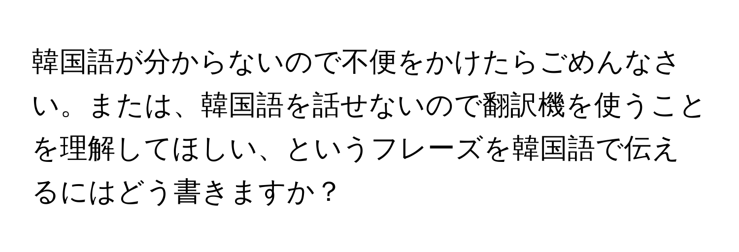 韓国語が分からないので不便をかけたらごめんなさい。または、韓国語を話せないので翻訳機を使うことを理解してほしい、というフレーズを韓国語で伝えるにはどう書きますか？