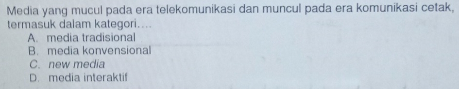 Media yang mucul pada era telekomunikasi dan muncul pada era komunikasi cetak,
termasuk dalam kategori....
A. media tradisional
B. media konvensional
C. new media
D. media interaktif