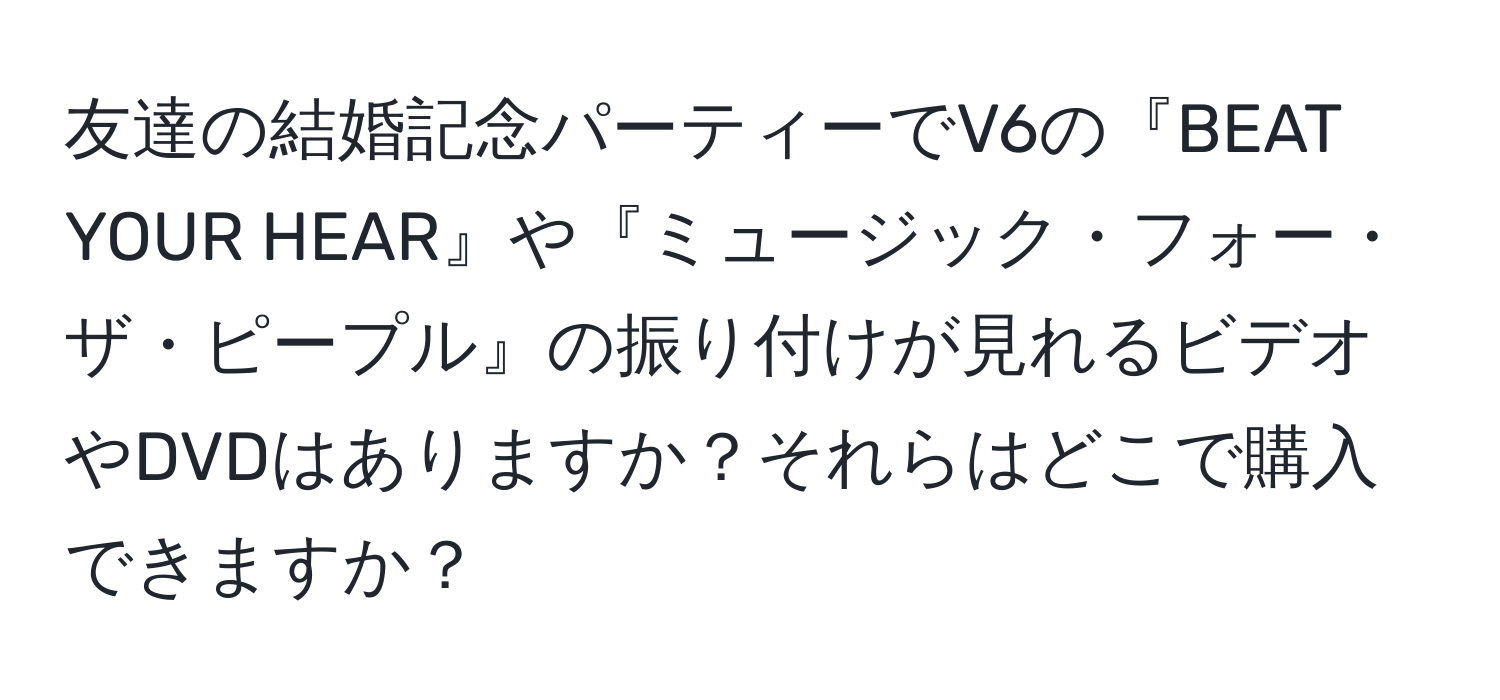 友達の結婚記念パーティーでV6の『BEAT YOUR HEAR』や『ミュージック・フォー・ザ・ピープル』の振り付けが見れるビデオやDVDはありますか？それらはどこで購入できますか？