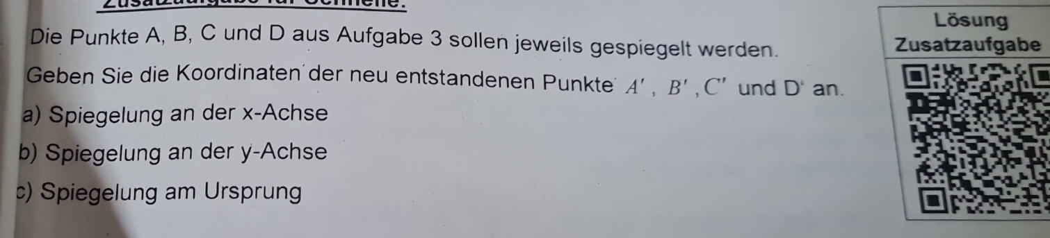 zusa 
. 
Die Punkte A, B, C und D aus Aufgabe 3 sollen jeweils gespiegelt werden. 
Geben Sie die Koordinaten der neu entstandenen Punkte A', B', C' und D' an. 
a) Spiegelung an der x -Achse 
b) Spiegelung an der y -Achse 
c) Spiegelung am Ursprung