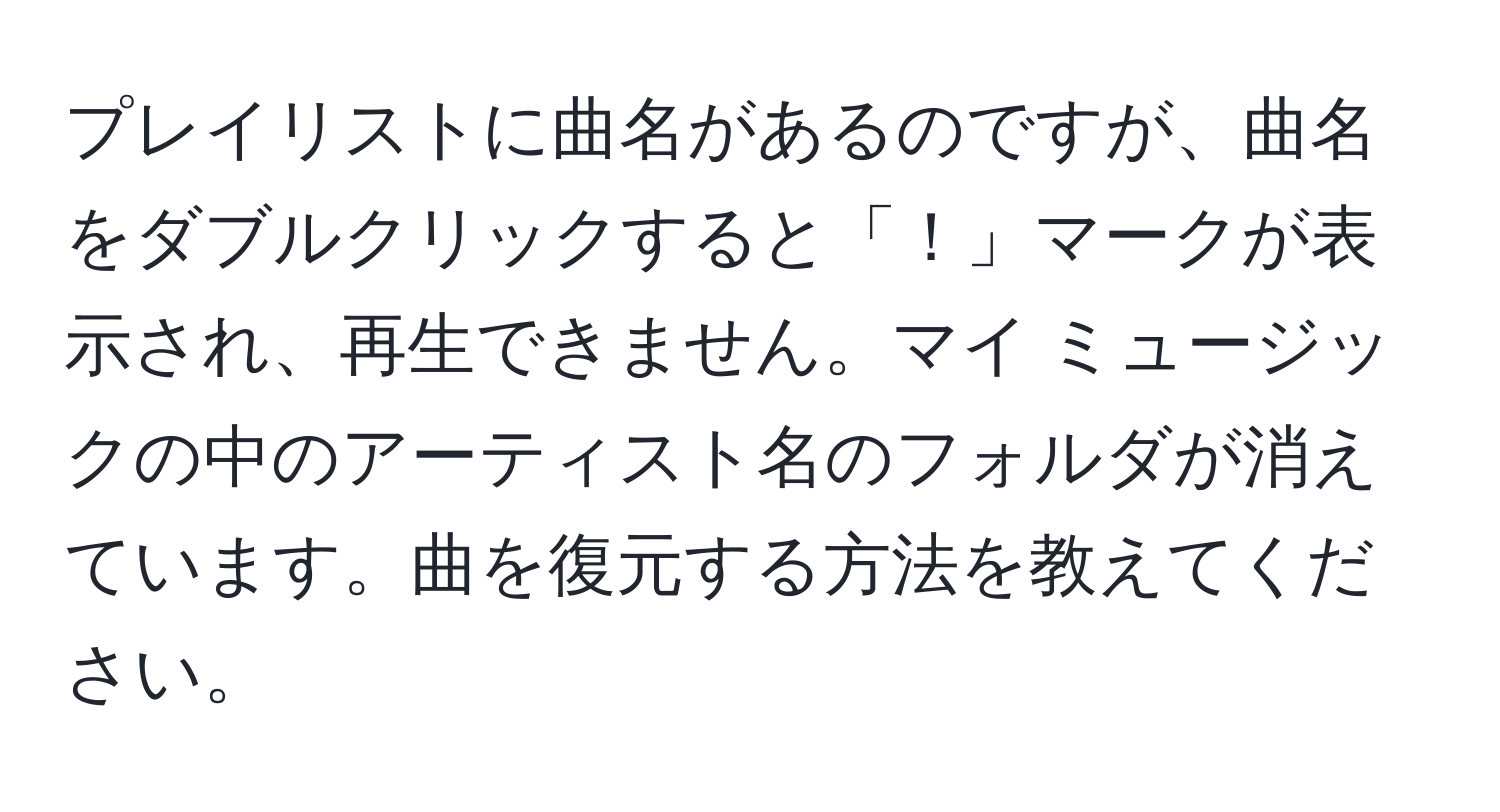 プレイリストに曲名があるのですが、曲名をダブルクリックすると「！」マークが表示され、再生できません。マイ ミュージックの中のアーティスト名のフォルダが消えています。曲を復元する方法を教えてください。