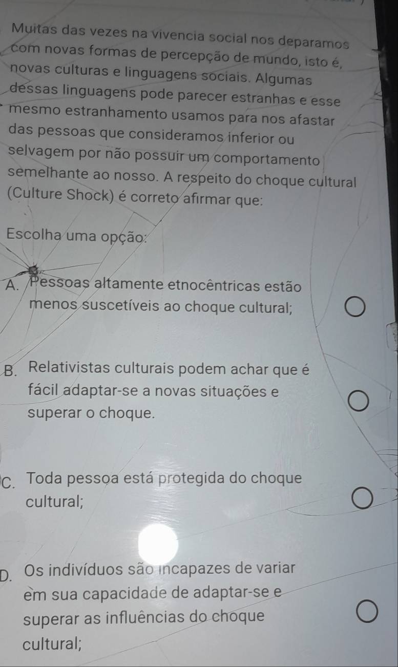 Muitas das vezes na vivencia social nos deparamos
com novas formas de percepção de mundo, isto é,
novas culturas e linguagens sociais. Algumas
dessas linguagens pode parecer estranhas e esse
mesmo estranhamento usamos para nos afastar
das pessoas que consideramos inferior ou
selvagem por não possuir um comportamento
semelhante ao nosso. A respeito do choque cultural
(Culture Shock) é correto afirmar que:
Escolha uma opção:
A Pessoas altamente etnocêntricas estão
menos suscetíveis ao choque cultural;
B. Relativistas culturais podem achar que é
fácil adaptar-se a novas situações e
superar o choque.
C. Toda pessoa está protegida do choque
cultural;
D.Os indivíduos são incapazes de variar
em sua capacidade de adaptar-se e
superar as influências do choque
cultural;