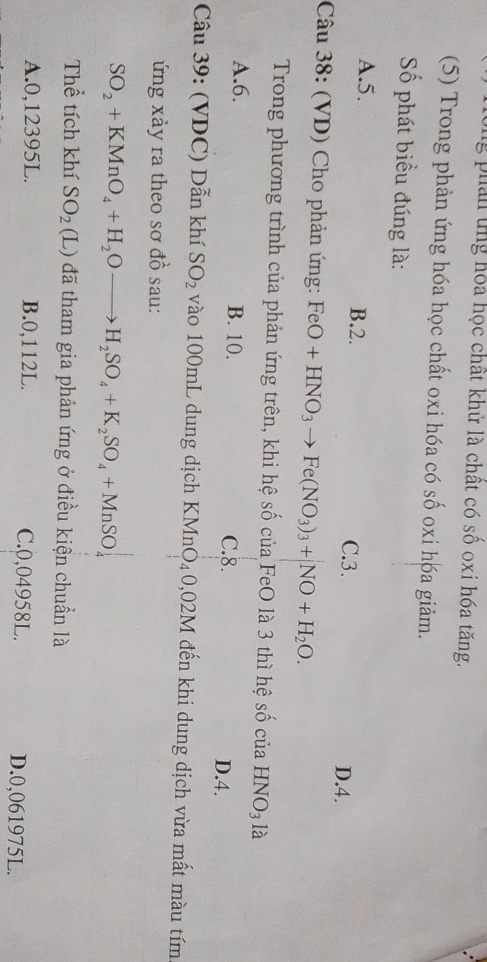 png phản ứng hóa học chất khử là chất có số oxi hóa tăng.
(5) Trong phản ứng hóa học chất oxi hóa có số oxi hóa giảm.
Số phát biểu đúng là:
A. 5. B. 2. C. 3.
D. 4.
Câu 38: (VD) Cho phản ứng: FeO+HNO_3to Fe(NO_3)_3+NO+H_2O. 
Trong phương trình của phản ứng trên, khi hệ số của FeO là 3 thì hệ số của HNO_31≥
A. 6. B. 10. C. 8. D. 4.
Câu 39: (VDC) Dẫn khí SO_2 vào 100mL dung dịch KMnO₄0 ,02M I đến khi dung dịch vừa mất màu tím
ứng xảy ra theo sơ đồ sau:
SO_2+KMnO_4+H_2Oto H_2SO_4+K_2SO_4+MnSO_4
Thể tích khí SO_2 (L) đã tham gia phản ứng ở điều kiện chuẩn là
A. 0,12395L. B. 0,112L. C. 0,04958L. D. 0,061975L.