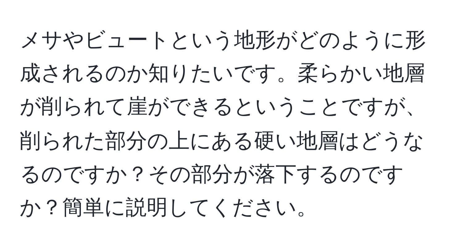 メサやビュートという地形がどのように形成されるのか知りたいです。柔らかい地層が削られて崖ができるということですが、削られた部分の上にある硬い地層はどうなるのですか？その部分が落下するのですか？簡単に説明してください。