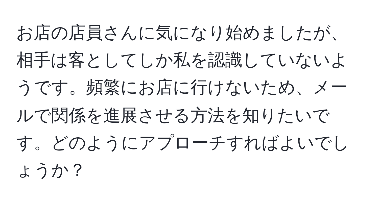 お店の店員さんに気になり始めましたが、相手は客としてしか私を認識していないようです。頻繁にお店に行けないため、メールで関係を進展させる方法を知りたいです。どのようにアプローチすればよいでしょうか？