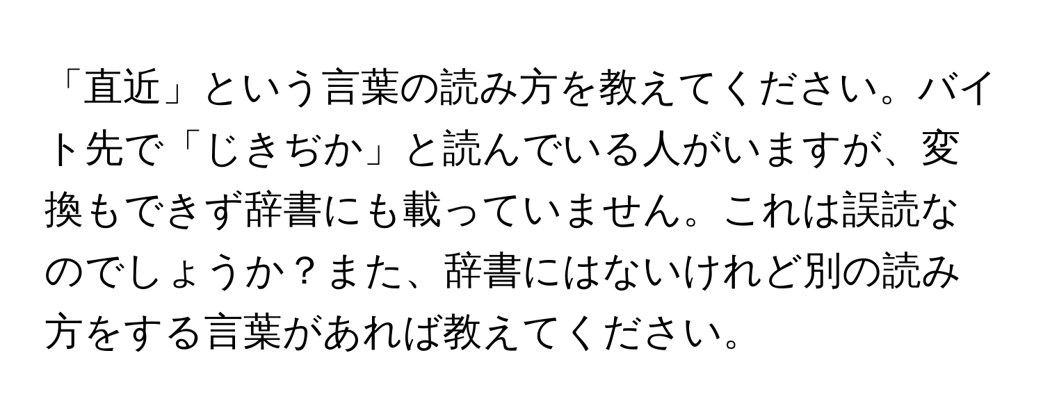 「直近」という言葉の読み方を教えてください。バイト先で「じきぢか」と読んでいる人がいますが、変換もできず辞書にも載っていません。これは誤読なのでしょうか？また、辞書にはないけれど別の読み方をする言葉があれば教えてください。