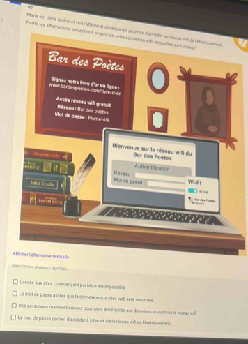 Marie est dans un bar et voit l'affiche ci-dessou
Parmi les aiffirmations
électionnet plusieurs réganses
Caccès aux sites commençant par https est impossible.
Le mot de passe assure que la connexion aux sites web sera sécurisée.
Des personnes malintentionnées pourraient avoir accès aux données circulant via le réseau will
Le mot de passe permet d'accéder à internet via le réseau wil de l'établissement.