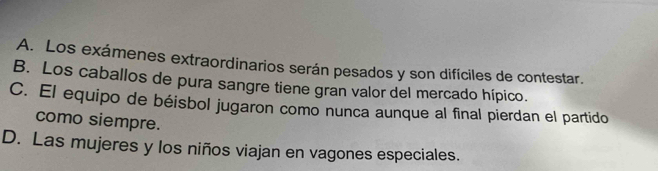 A. Los exámenes extraordinarios serán pesados y son difíciles de contestar.
B. Los caballos de pura sangre tiene gran valor del mercado hípico.
C. El equipo de béisbol jugaron como nunca aunque al final pierdan el partido
como siempre.
D. Las mujeres y los niños viajan en vagones especiales.