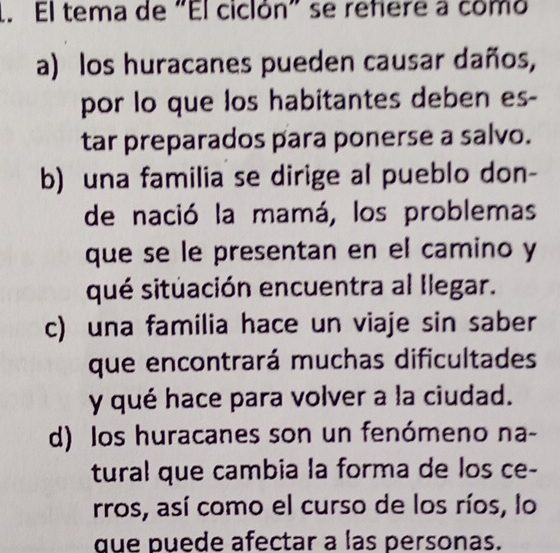 El tema de "El ciclón" se refiere a como
a) los huracanes pueden causar daños,
por lo que los habitantes deben es-
tar preparados para ponerse a salvo.
b) una familia se dirige al pueblo don-
de nació la mamá, los problemas
que se le presentan en el camino y
qué situación encuentra al Ilegar.
c) una familia hace un viaje sin saber
que encontrará muchas dificultades
y qué hace para volver a la ciudad.
d) los huracanes son un fenómeno na-
tural que cambia la forma de los ce-
rros, así como el curso de los ríos, lo
que puede afectar a las personas.