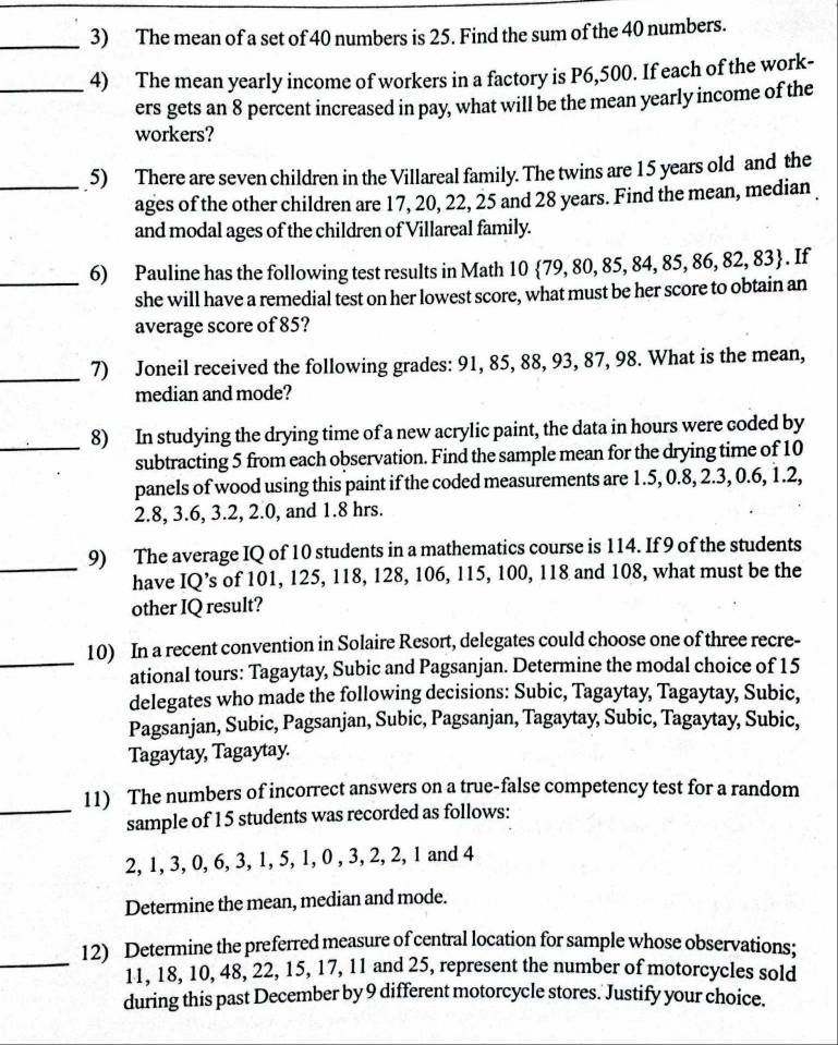 The mean of a set of 40 numbers is 25. Find the sum of the 40 numbers.
_4) The mean yearly income of workers in a factory is P6,500. If each of the work-
ers gets an 8 percent increased in pay, what will be the mean yearly income of the
workers?
_5) There are seven children in the Villareal family. The twins are 15 years old and the
ages of the other children are 17, 20, 22, 25 and 28 years. Find the mean, median
and modal ages of the children of Villareal family.
_
6) Pauline has the following test results in Math 10 79,80,85,84,85,86,82,83. If
she will have a remedial test on her lowest score, what must be her score to obtain an
average score of 85?
_7) Joneil received the following grades: 91, 85, 88, 93, 87, 98. What is the mean,
median and mode?
_8) In studying the drying time of a new acrylic paint, the data in hours were coded by
subtracting 5 from each observation. Find the sample mean for the drying time of 10
panels of wood using this paint if the coded measurements are 1.5, 0.8, 2.3, 0.6, 1.2,
2.8, 3.6, 3.2, 2.0, and 1.8 hrs.
_
9) The average IQ of 10 students in a mathematics course is 114. If 9 of the students
have IQ’s of 101, 125, 118, 128, 106, 115, 100, 118 and 108, what must be the
other IQ result?
_
10) In a recent convention in Solaire Resort, delegates could choose one of three recre-
ational tours: Tagaytay, Subic and Pagsanjan. Determine the modal choice of 15
delegates who made the following decisions: Subic, Tagaytay, Tagaytay, Subic,
Pagsanjan, Subic, Pagsanjan, Subic, Pagsanjan, Tagaytay, Subic, Tagaytay, Subic,
Tagaytay, Tagaytay.
11) The numbers of incorrect answers on a true-false competency test for a random
_sample of 15 students was recorded as follows:
2, 1, 3, 0, 6, 3, 1, 5, 1, 0 , 3, 2, 2, 1 and 4
Determine the mean, median and mode.
_
12) Determine the preferred measure of central location for sample whose observations;
11, 18, 10, 48, 22, 15, 17, 11 and 25, represent the number of motorcycles sold
during this past December by 9 different motorcycle stores. Justify your choice.