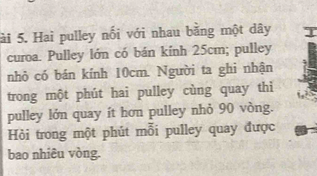 ài 5. Hai pulley nối với nhau bằng một dây 
curoa. Pulley lớn có bán kính 25cm; pulley 
nhỏ có bán kính 10cm. Người ta ghi nhận 
trong một phút hai pulley cùng quay thì 
pulley lớn quay ít hơn pulley nhỏ 90 vòng. 
Hỏi trong một phút mỗi pulley quay được 
bao nhiêu vòng.