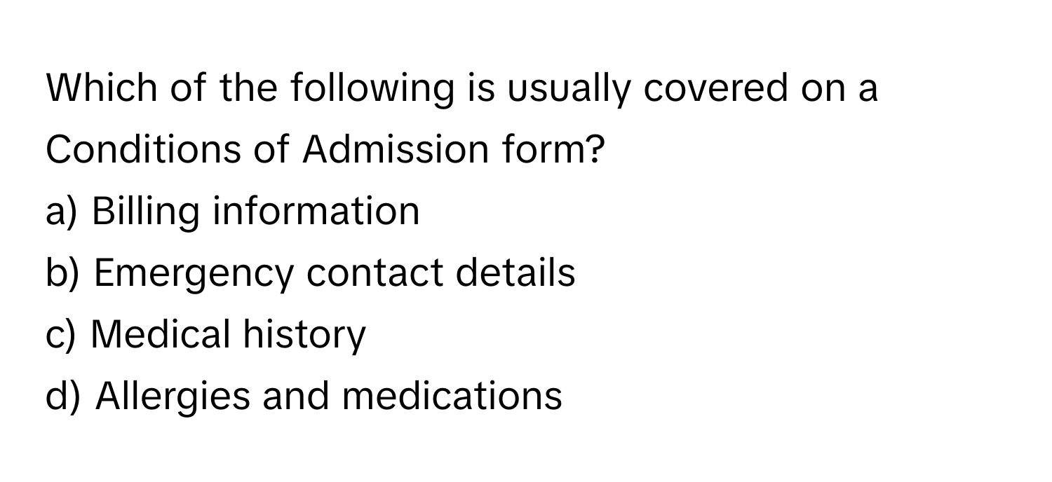 Which of the following is usually covered on a Conditions of Admission form? 

a) Billing information 
b) Emergency contact details 
c) Medical history 
d) Allergies and medications