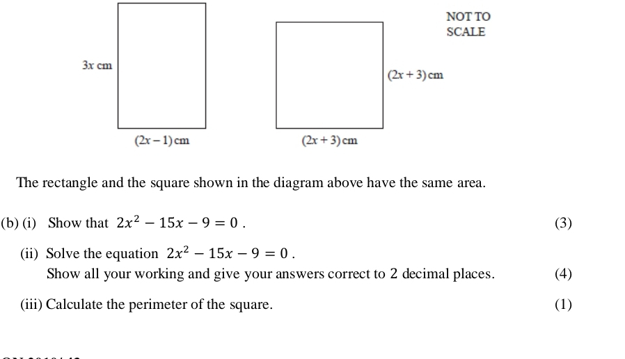 NOT TO
SCALE
The rectangle and the square shown in the diagram above have the same area.
(b) (i) Show that 2x^2-15x-9=0. (3)
(ii) Solve the equation 2x^2-15x-9=0.
Show all your working and give your answers correct to 2 decimal places. (4)
(iii) Calculate the perimeter of the square. (1)