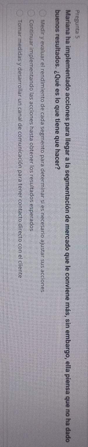 Pregunta 5
Mariana ha implementado acciones para llegar a la segmentación de mercado que le conviene más, sin embargo, ella piensa que no ha dado
buenos resultados. ¿Qué es lo que tiene que hacer?
Medir y evaluar el rendimiento de cada segmento para determinar si es necesario ajustar sus acciones
Continuar implementando las acciones hasta obtener los resultados esperados
Tomar medidas y desarrollar un canal de comunicación para tener contacto directo con el cliente