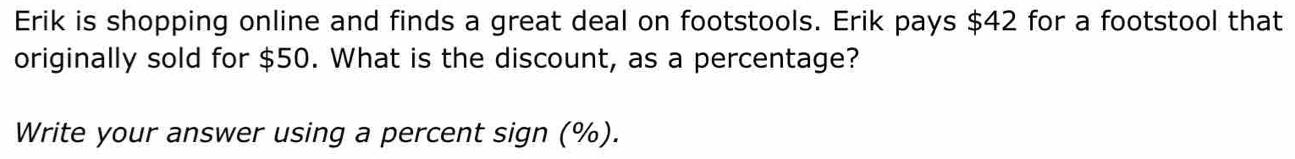 Erik is shopping online and finds a great deal on footstools. Erik pays $42 for a footstool that 
originally sold for $50. What is the discount, as a percentage? 
Write your answer using a percent sign (%).
