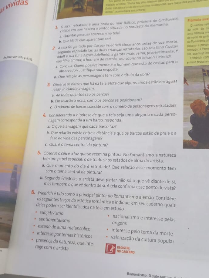 vividas
fradição artistiza. "Facha tes uha corpóres para 
Então trêz para a luz do da o que viste na escundão, para que a obra possa nio
dentro", aconsolliavs aos pintoros
1 O local retratado é uma praia do mar Báltico, próxima de Greifswaid,  Flâmula sue
cidade em que nasceu o pintor, situada no nordeste da Alemanha. O menina res
a. Quantas pessoas aparecem na tela? da vída, da Ca
b. Que idade elas aparentam ter? uma flâmula su
2. A tela foi pintada por Caspar Friedrich cinco anos antes de sua morte da Pomerânia at de natal da pính
Segundo especialistas, as duas crianças retratadas são seu filho Gustav passou a perter
Adolf e sua filha Agnes Adelheid; a garota mais velha, provavelmente, é  contudo. a Pom
As fases da vída (1835).
sua filha Emma; o homem de cartola, seu sobrinho Johann Heinrich. sia, que hove im Friedrich con
a. Conclua: Quem possivelmente é o homem que está de costas para o a melo prussian
observador? Justifique sua resposta.
b. Que relação as personagens têm com o título da obra?
3, Observe os barcos que há na tela. Note que alguns ainda estão em águas
rasas, iniciando a viagem.
a. Ao todo, quantos são os barcos?
b. Em relação à praia, como os barcos se posicionam?
c. O número de barcos coincide com o número de personagens retratadas?
4. Considerando a hipótese de que a tela seja uma alegoria e cada perso-
nagem corresponda a um barco, responda:
a O que é a viagem que cada barco faz?
b. Que relação existe entre a distância a que os barcos estão da praia e a
fase de vida das personagens?
c. Qual é o tema central da pintura?
5. Observe o céu e a luz que se veem na pintura. No Romantismo, a natureza
tem um papel especial: o de traduzir os estados de alma do artista.
a. Que momento do dia é retratado? Que relação esse momento tem
com o tema central da pintura?
b. Segundo Friedrich, o artista deve pintar não só o que vê diante de si,
mas também o que vê dentro de si. A tela confirma esse ponto de vista?
Friedrich é tido como o principal pintor do Romantismo alemão. Considere
os seguintes traços da estética romântica e indique, em seu caderno, quais
deles podem ser identificados na tela em estudo.
subjetivismo nacionalismo e interesse pelas
sentimentalismo origens
estado de alma melancólico interesse pelo tema da morte
interesse por temas históricos valorização da cultura popular
presença da natureza, que inte- REGISTRE
rage com o artista NO CADERNO
Romantismo. O sybstantive