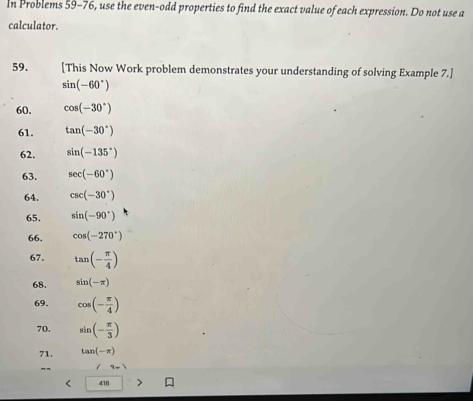 In Problems 59-76, use the even-odd properties to find the exact value of each expression. Do not use a 
calculator. 
59. [This Now Work problem demonstrates your understanding of solving Example 7.]
sin (-60°)
60. cos (-30°)
61. tan (-30°)
62. sin (-135°)
63. sec (-60°)
64. csc (-30°)
65. sin (-90°)
66. cos (-270°)
67. tan (- π /4 )
68. sin (-π )
69. cos (- π /4 )
70. sin (- π /3 )
71. tan (-π )
3π
418