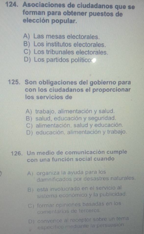 Asociaciones de ciudadanos que se
forman para obtener puestos de
elección popular.
A) Las mesas electorales.
B) Los institutos electorales.
C) Los tribunales electorales.
D) Los partidos político
125. Son obligaciones del gobierno para
con los ciudadanos el proporcionar
los servicios de
A) trabajo, alimentación y salud.
B) salud, educación y seguridad.
C) alimentación, salud y educación.
D) educación, alimentación y trabajo.
126. Un medio de comunicación cumple
con una función social cuando
A) organiza la ayuda para los
damnificados por desastres naturales.
B) esta involucrado en el servicio al
sistema económico y la publicidad.
C) formar opiniones basadas en los
comentarios de terceros
D) convence al receptor sobre un tema
específico mediante la persuasión