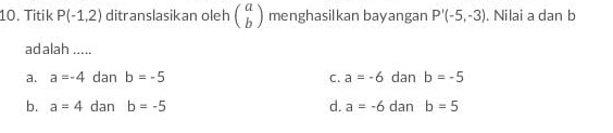 Titik P(-1,2) ditranslasikan oleh beginpmatrix a bendpmatrix menghasilkan bayangan P'(-5,-3). Nilai a dan b
ad alah .....
a. a=-4 dan b=-5 C. a=-6 dan b=-5
b. a=4 dan b=-5 d. a=-6 dan b=5