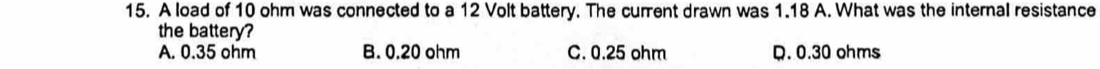 A load of 10 ohm was connected to a 12 Volt battery. The current drawn was 1.18 A. What was the internal resistance
the battery?
A. 0.35 ohm B. 0.20 ohm C. 0.25 ohm . 0.30 ohms