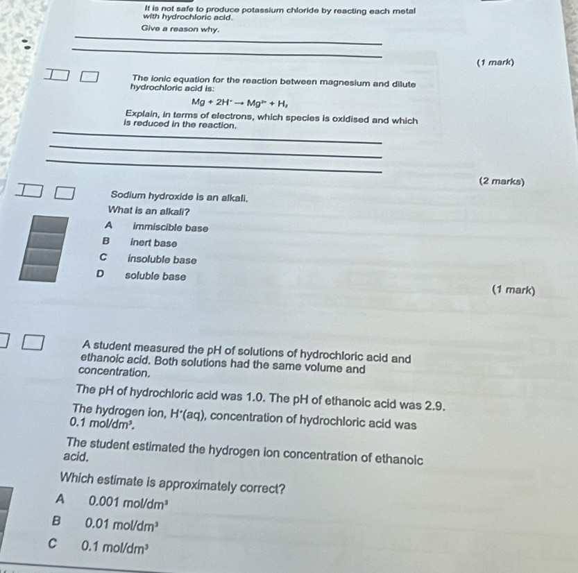 It is not safe to produce potassium chloride by reacting each metal
with hydrochloric acid.
_
Give a reason why.
_
(1 mark)
The ionic equation for the reaction between magnesium and dilute
hydrochloric acid is:
Mg+2H^+to Mg^(2+)+H_2
Explain, in terms of electrons, which species is oxidised and which
_
is reduced in the reaction.
_
_
(2 marks)
Sodium hydroxide is an alkali.
What is an alkali?
A immiscible base
B inert base
C insoluble base
D soluble base (1 mark)
A student measured the pH of solutions of hydrochloric acid and
ethanoic acid. Both solutions had the same volume and
concentration.
The pH of hydrochloric acid was 1.0. The pH of ethanoic acid was 2.9.
The hydrogen ion, H'(aq)
0.1mol/dm^3. , concentration of hydrochloric acid was
The student estimated the hydrogen ion concentration of ethanoic
acid.
Which estimate is approximately correct?
A 0.001mol/dm^3
B 0.01mol/dm^3
C 0.1mol/dm^3