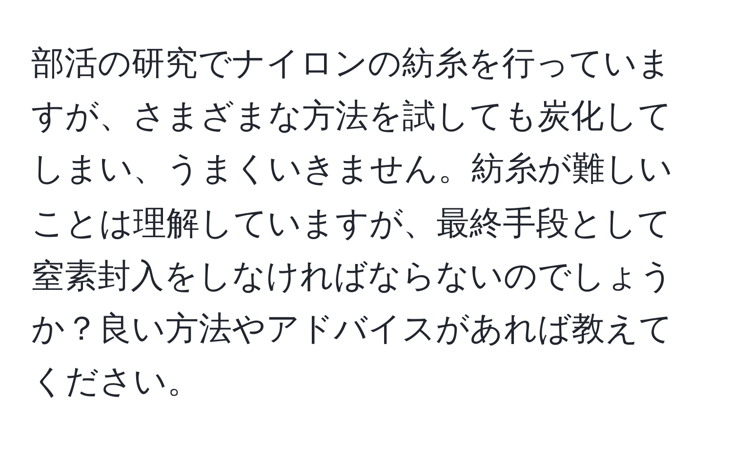 部活の研究でナイロンの紡糸を行っていますが、さまざまな方法を試しても炭化してしまい、うまくいきません。紡糸が難しいことは理解していますが、最終手段として窒素封入をしなければならないのでしょうか？良い方法やアドバイスがあれば教えてください。