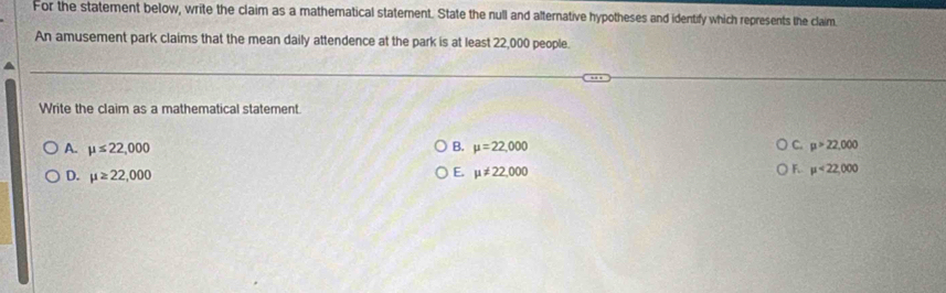 For the statement below, write the claim as a mathematical statement. State the null and alternative hypotheses and identify which represents the claim.
An amusement park claims that the mean daily attendence at the park is at least 22,000 people.
Write the claim as a mathematical statement.
A. mu ≤ 22,000 B. mu =22,000 C. mu >22,000
D. mu ≥ 22,000 mu != 22,000 mu <22,000
E.
F.