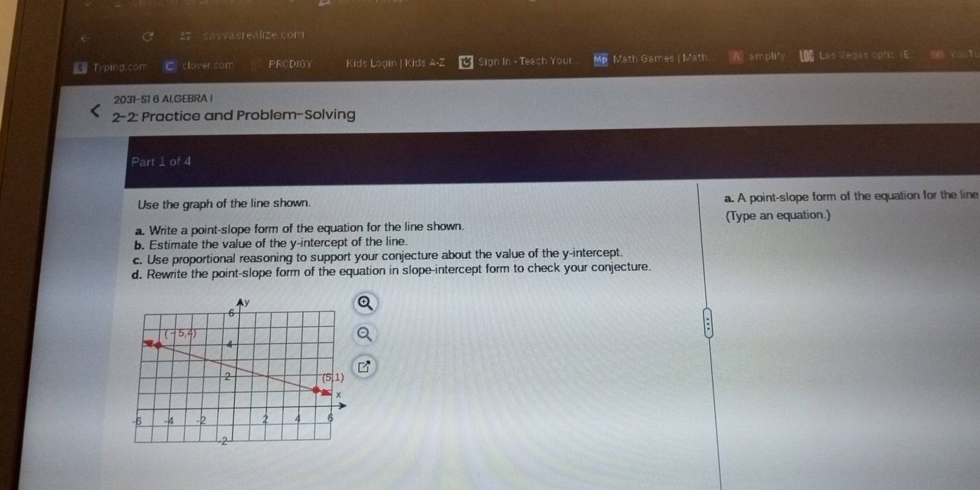 savvasrealize com
Typing.com clover com PRCDIGY Kids Login |Kids A-Z Sign In - Teach Your Mp Math Games | Math A amplity Las Vegas optic a
2031-S1 6 AL.GEBRA I
2-2: Practice and Problem-Solving
Part 1 of 4
Use the graph of the line shown. a. A point-slope form of the equation for the line
a. Write a point-slope form of the equation for the line shown. (Type an equation.)
b. Estimate the value of the y-intercept of the line.
c. Use proportional reasoning to support your conjecture about the value of the y-intercept.
d. Rewrite the point-slope form of the equation in slope-intercept form to check your conjecture.