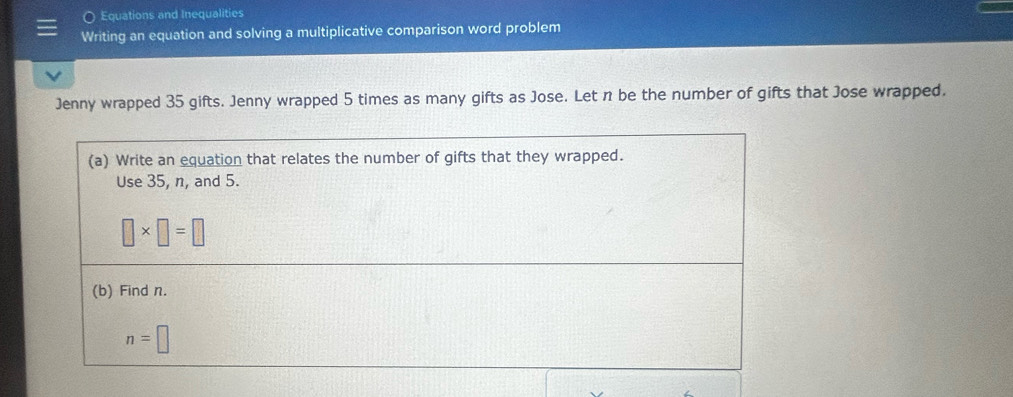 Equations and Inequalities 
Writing an equation and solving a multiplicative comparison word problem 
Jenny wrapped 35 gifts. Jenny wrapped 5 times as many gifts as Jose. Let n be the number of gifts that Jose wrapped. 
(a) Write an equation that relates the number of gifts that they wrapped. 
Use 35, n, and 5.
□ * □ =□
(b) Find n.
n=□