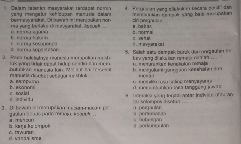 Dalam tatanan masyarakat terdapat norma 4. Pergaulan yang dilakukan secara positif dan
yang mengatur kehidupan manusia dalam memberikan dampak yang baik merupakan
bermasyarakat. Di bawah ini merupakan nor- ciri pergaulan ....
ma yang berlaku di masyarakat, kecuali .... a. bebas
a. norma agama b. normal
b. norma hukum c. sehat
c. norma kesopanan d. masyarakat
d. norma kepantasan
5. Salah satu dampak buruk dari pergaulan be-
2. Pada hakikatnya manusia merupakan makh- bas yang dilakukan remaja adalah ....
luk yang tidak dapat hidup sendiri dan mem- a. menurunkan kenakalan remaja
butuhkan manusia lain. Melihat hal tersebut b. mengalami gangguan kesehatan dan
manusia disebut sebagai makhluk .... mental
a. sempurna c. memiliki rasa saling menyayangi
b. ekonomi d. menumbuhkan rasa tanggung jawab
c. sosial
d. individu 6. Interaksi yang terjadi antar individu atau an-
tar kelompok disebut ....
3. Di bawah ini merupakan macam-macam per- a. pergaulan
gaulan bebas pada remaja, kecuali .... b. pertemanan
a. mencuri c. hubungan
b. kerja kelompok d. perkumpulan
c. tawuran
d. vandalisme