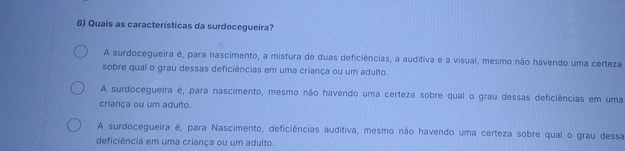 Quais as características da surdocegueira?
A surdocegueira é, para nascimento, a mistura de duas deficiências, a auditiva e a visual, mesmo não havendo uma certeza
sobre qual o grau dessas deficiências em uma criança ou um adulto.
A surdocegueira é, para nascimento, mesmo não havendo uma certeza sobre qual o grau dessas deficiências em uma
criança ou um adulto.
A surdocegueira é, para Nascimento, deficiências auditiva, mesmo não havendo uma certeza sobre qual o grau dessa
deficiência em uma criança ou um adulto.