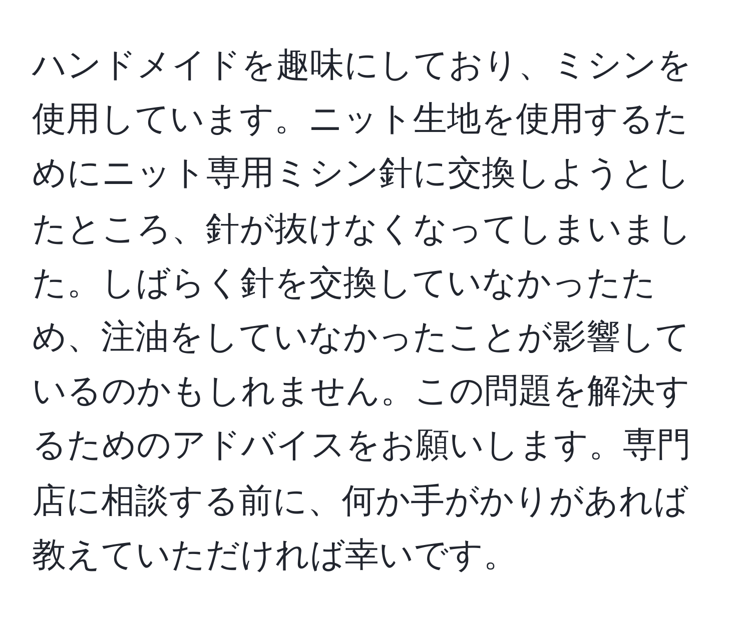 ハンドメイドを趣味にしており、ミシンを使用しています。ニット生地を使用するためにニット専用ミシン針に交換しようとしたところ、針が抜けなくなってしまいました。しばらく針を交換していなかったため、注油をしていなかったことが影響しているのかもしれません。この問題を解決するためのアドバイスをお願いします。専門店に相談する前に、何か手がかりがあれば教えていただければ幸いです。