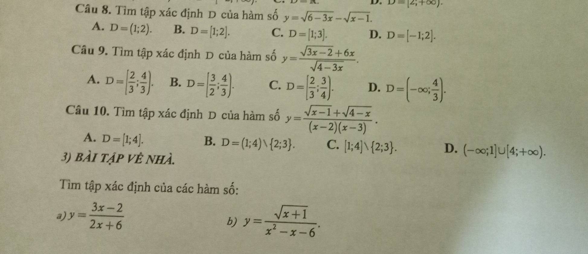 De D=[2,+∈fty ). 
Câu 8. Tìm tập xác định D của hàm số y=sqrt(6-3x)-sqrt(x-1).
A. D=(1;2). B. D=[1;2].
C. D=[1;3]. D. D=[-1;2]. 
Câu 9. Tìm tập xác định D của hàm số y= (sqrt(3x-2)+6x)/sqrt(4-3x) .
A. D=[ 2/3 ; 4/3 ). B. D=[ 3/2 ; 4/3 ). C. D=[ 2/3 ; 3/4 ). D. D=(-∈fty ; 4/3 ). 
Câu 10. Tìm tập xác định D của hàm số y= (sqrt(x-1)+sqrt(4-x))/(x-2)(x-3) .
A. D=[1;4]. B. D=(1;4)、 2;3. C. [1;4]vee  2;3.
D. (-∈fty ;1]∪ [4;+∈fty ). 
3) bài tập Vệ nhà.
Tìm tập xác định của các hàm số:
a y= (3x-2)/2x+6 
b) y= (sqrt(x+1))/x^2-x-6 .