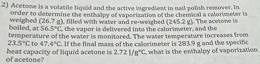 Acetone is a volatile liquid and the active ingredient in nail polish remover. In 
order to determine the enthalpy of vaporization of the chemical a calorimeter is 
weighed (26.7g) ), filled with water and re-weighed (245.2 g). The acetone is 
boiled, at 56.5°C , the vapor is delivered into the calorimeter, and the 
temperature of the water is monitored. The water temperature increases from
23.5°C to 47.4°C. If the final mass of the calorimeter is 283.9 g and the specific 
heat capacity of liquid acetone is 2.72J/g°C , what is the enthalpy of vaporization 
of acetone?