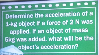 Determine the acceleration of a
1-kg object if a force of 2 N was 
applied. If an object of mass
5kg was added, what will be the 
object's acceleration?