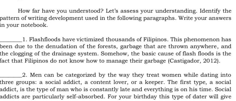 How far have you understood? Let's assess your understanding. Identify the 
pattern of writing development used in the following paragraphs. Write your answers 
in your notebook. 
_1. Flashfloods have victimized thousands of Filipinos. This phenomenon has 
been due to the denudation of the forests, garbage that are thrown anywhere, and 
the clogging of the drainage system. Somehow, the basic cause of flash floods is the 
fact that Filipinos do not know how to manage their garbage (Castigador, 2012). 
_2. Men can be categorized by the way they treat women while dating into 
three groups: a social addict, a content lover, or a keeper. The first type, a social 
addict, is the type of man who is constantly late and everything is on his time. Social 
addicts are particularly self-absorbed. For your birthday this type of dater will give