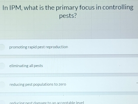 In IPM, what is the primary focus in controlling
pests?
promoting rapid pest reproduction
eliminating all pests
reducing pest populations to zero