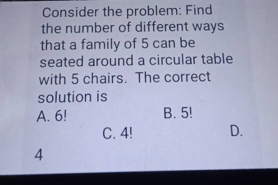 Consider the problem: Find
the number of different ways
that a family of 5 can be
seated around a circular table
with 5 chairs. The correct
solution is
A. 6! B. 5!
C. 4! D.
4