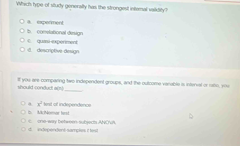 Which type of study generally has the strongest internal validity?
a experiment
b. correlational design
c. quasi experiment
d. descriptive design
If you are comparing two independent groups, and the outcome variable is interval or ratio, you
should conduct a(n) _
a x^2 test of independence
b. McNemar test
c. one-way between-subjects ANOVA
d. independent-samples t test