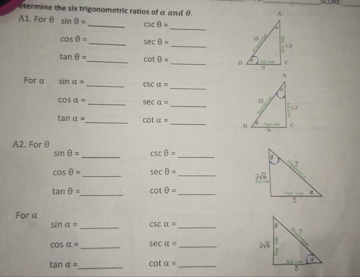 SCORE
_
etermine the six trigonometric ratios of α and θ.
A1. For θ sin θ =
_
_ csc θ =
_
cos θ =
_ sec θ =
tan θ =
_ cot θ =
_B
For α sin alpha = _ csc alpha = _ 
_
cos alpha = _
sec alpha =
_
tan alpha =
_ CO t alpha =
A2. For θ
sin θ =
_
csc θ =
_
cos θ =
_
sec θ = _
cot θ =
tan θ = _ _
For α
_ sin alpha =
csc alpha = _
_ cos alpha =
_ sec alpha =
tan alpha = _ cot alpha = _