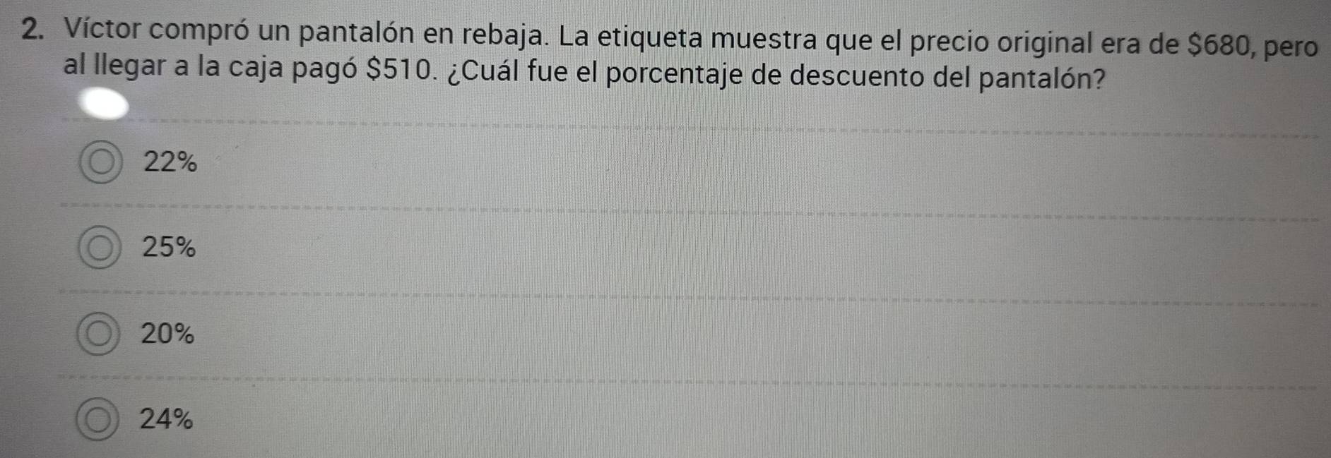 Víctor compró un pantalón en rebaja. La etiqueta muestra que el precio original era de $680, pero
al llegar a la caja pagó $510. ¿Cuál fue el porcentaje de descuento del pantalón?
22%
25%
20%
24%