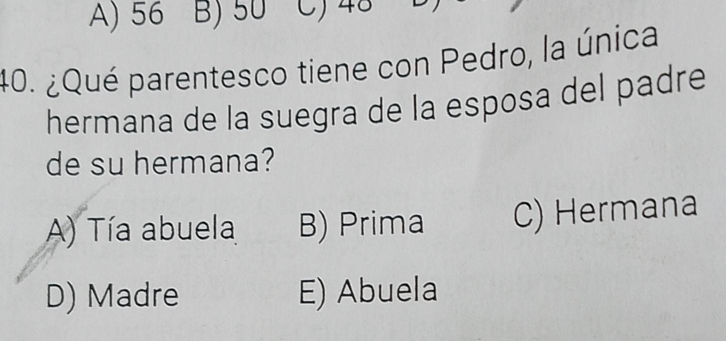 A) 56 B) 50 C) 48
40. ¿Qué parentesco tiene con Pedro, la única
hermana de la suegra de la esposa del padre
de su hermana?
A) Tía abuela B) Prima
C) Hermana
D) Madre E) Abuela