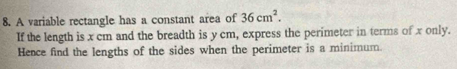 A variable rectangle has a constant area of 36cm^2. 
If the length is x cm and the breadth is y cm, express the perimeter in terms of x only. 
Hence find the lengths of the sides when the perimeter is a minimum.