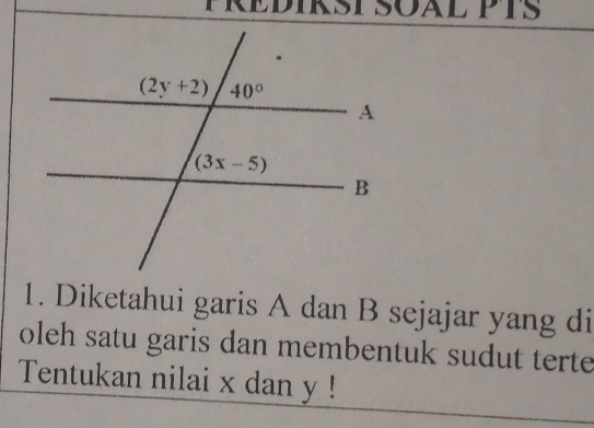 FREDIKST SOAL PTS
1. Diketahui garis A dan B sejajar yang di
oleh satu garis dan membentuk sudut terte
Tentukan nilai x dan y !