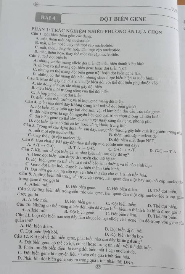 BàITi
Bải 4 độT BIÉN GENE
phản 1: trác nghiệm nhiệu phương án lựa chọn
Câu 1. Đột biến điểm gồm các dạng:
A. mất, thêm một cặp nucleotide.
B. mắt, thêm hoặc thay thể một cặp nucleotide.
C. mất, thêm, thay thể hoặc đảo một cặp nucleotide.
D. mắt, thêm hoặc thay thể một vài cặp nucleotide.
Câu 2. Thể đột biển là
A. những cơ thể mang allele đột biển đã biểu hiện thành kiều hình.
B. những cơ thể mang đột biến gene hoặc đột biển NST.
C. những cơ thể mang đột biển gene trội hoặc đột biển gene lặn.
D. những cơ thể mang đột biển nhưng chưa được biểu hiện ra kiểu hình.
Câu 3. Mức độ gây hại của allele đột biển đổi với thể đột biển phụ thuộc vào
A. tác động của các tác nhân gây đột biến.
B. điều kiện môi trường sống của thể đột biển.
C. tổ hợp gene mang đột biển.
D. điễu kiện môi trường và tổ hợp gene mang đột biến.
Câu 4. Điều nào dưới đây không đúng khi nói về đột biến gene?
A. đột biển gene luôn gây hại cho sinh vật vì làm biển đổi cầu trúc của gene.
B. đột biển gene là nguồn nguyên liệu cho quá trình chọn giống và tiến hoá.
C. đột biển gene có thể làm cho sinh vật ngày cảng đa dạng, phong phú.
D. đột biển gene có thể có lợi hoặc có hại hoặc trung tỉnh.
Câu 5. Trong số các dạng đột biển sau đây, dạng nào thường gây hậu quả ít nghiêm trọng nh
A. mắt một cặp nucleotide. B. thêm một cặp nucleotide
C. thay thể một cặp nucleotide. D. đột biển mất đoạn NST.
Câu 6. Hoá chất 5-BU gây đột thay thể cặp nucleotide nào sau đây?
A. A-Tto G-C. B. T-Ato G-C. C. G-Cto A-T. D. G-Cto T-A
Câu 7. Khi nói về đột biển gene, phát biểu nào sau đây đúng?
A. Gene đột biển luôn được di truyền cho thể hệ sau.
B. Đột biển gene có thể xảy ra ở cả tế bào sinh dưỡng và tế bào sinh dục.
C. Gene đột biển luôn được biểu hiện thành kiểu hình.
D. Đột biển gene cung cắp nguyên liệu thứ cấp cho quá trình tiển hóa.
Câu 8. Những biển đổi trong cầu trúc của gene, liên quan đến một hay một số cặp nucleotid.
trong gene được gọi là
A. Allele mới. B. Đột biển gene. C. Đột biển điểm. D. Thể đột biển.
Câu 9. Những biến đổi trong cầu trúc của gene, liên quan đến một cặp nucleotide trong gen
được gọi là
A. Allele mới. B. Đột biển gene. C. Đột biển điểm. D. Thể đột biển.
Câu 10. Những cơ thể mang allele đột biển đã được biểu hiện ra thành kiểu hình được gọi là
A. Allele mới. B. Đột biến gene. C. Đột biển điểm. D. Thể đột biển.
quần thể? Câu 11. Loại đột biển nào sau đây làm tăng các loại allele về 1 gene nào đó trong vốn gene của
A. Đột biến điểm.
B. Đột biển dị đa bội
C. Đột biển lệch bội. D. Đột biển tự đa bội.
Câu 12. Khi nói về đột biển gene, phát biểu nào sau đây không đúng?
A. Đột biển gene có thể có lợi, có hại hoặc trung tính đổi với thể đột biển.
B. Phần lớn đột biển điểm là dạng đột biển mắt 1 cặp nucleotide.
C. Đột biến gene là nguyên liệu sơ cấp của quá trình tiến hóa.
D. Phần lớn đột biển gene xảy ra trong quả trình nhân đôi DNA.
22