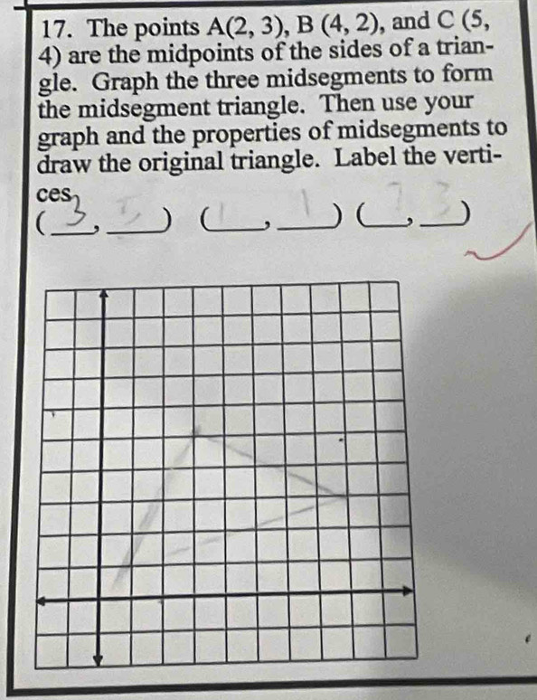 The points A(2,3), B(4,2) , and C(5,
4) are the midpoints of the sides of a trian- 
gle. Graph the three midsegments to form 
the midsegment triangle. Then use your 
graph and the properties of midsegments to 
draw the original triangle. Label the verti- 
ces 
_( 
_) _ _) (_ ,_ )