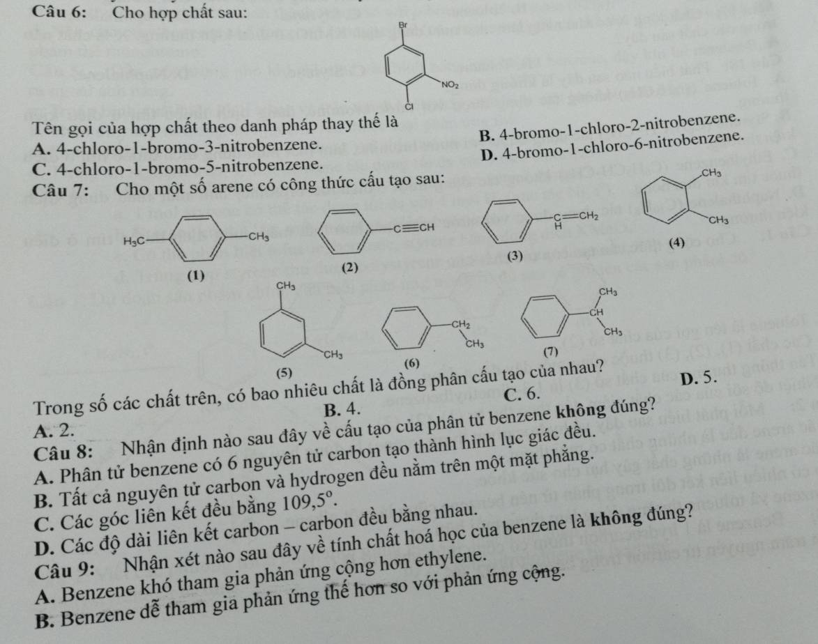 Cho hợp chất sau:
Br
NO_2
à
Tên gọi của hợp chất theo danh pháp thay thế là
B. 4-bromo-1-chloro-2-nitrobenzene.
A. 4-chloro-1-bromo-3-nitrobenzene.
D. 4-bromo-1-chloro-6-nitrobenzene.
C. 4-chloro-1-bromo-5-nitrobenzene.
Câu 7: Cho một số arene có công thức cấu tạo sau:
CH_3
CH_3
CH_3
H_3C (4)
(1)
CH_3
CH_2
CH_3
CH_3
(5) (6)
C. 6. D. 5.
Trong số các chất trên, có bao nhiêu chất là đồng phân cấu tạo của nhau?
B. 4.
A. 2.  Câu 8: Nhận định nào sau đây về cấu tạo của phân tử benzene không đúng?
A. Phân tử benzene có 6 nguyên tử carbon tạo thành hình lục giác đều.
B. Tất cả nguyên tử carbon và hydrogen đều nằm trên một mặt phắng.
C. Các góc liên kết đều bằng 109,5°.
D. Các độ dài liên kết carbon - carbon đều bằng nhau.
Câu 9: Nhận xét nào sau đây về tính chất hoá học của benzene là không đúng?
A. Benzene khó tham gia phản ứng cộng hơn ethylene.
B. Benzene dễ tham gia phản ứng thế hơn so với phản ứng cộng.